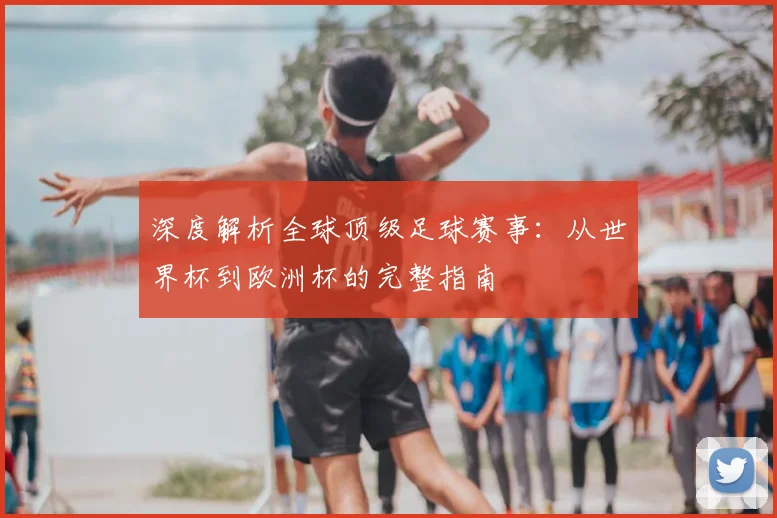 深度解析全球顶级足球赛事：从世界杯到欧洲杯的完整指南