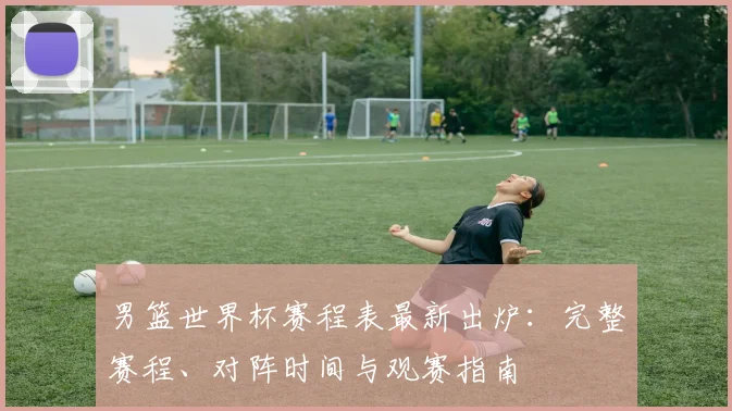 男篮世界杯赛程表最新出炉：完整赛程、对阵时间与观赛指南